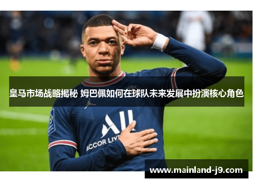 皇马市场战略揭秘 姆巴佩如何在球队未来发展中扮演核心角色