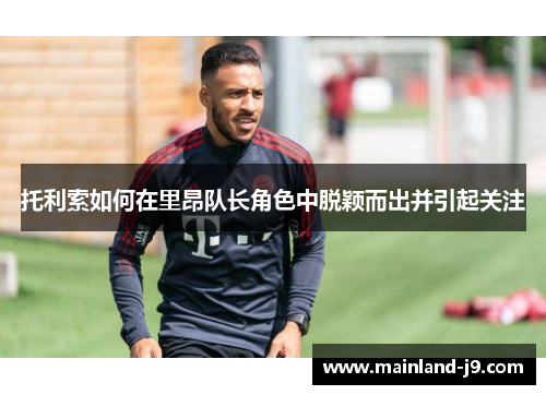 托利索如何在里昂队长角色中脱颖而出并引起关注 托利索如何在里昂队长角色中脱颖而出并引起关注