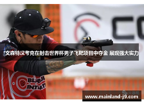 文森特汉考克在射击世界杯男子飞靶项目中夺金 展现强大实力