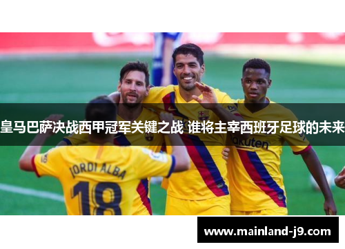 皇马巴萨决战西甲冠军关键之战 谁将主宰西班牙足球的未来 皇马巴萨决战西甲冠军关键之战 谁将主宰西班牙足球的未来