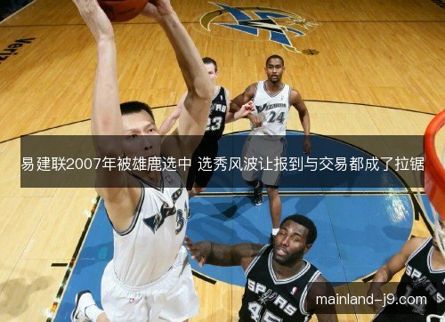 易建联2007年被雄鹿选中 选秀风波让报到与交易都成了拉锯 易建联2007年被雄鹿选中 选秀风波让报到与交易都成了拉锯